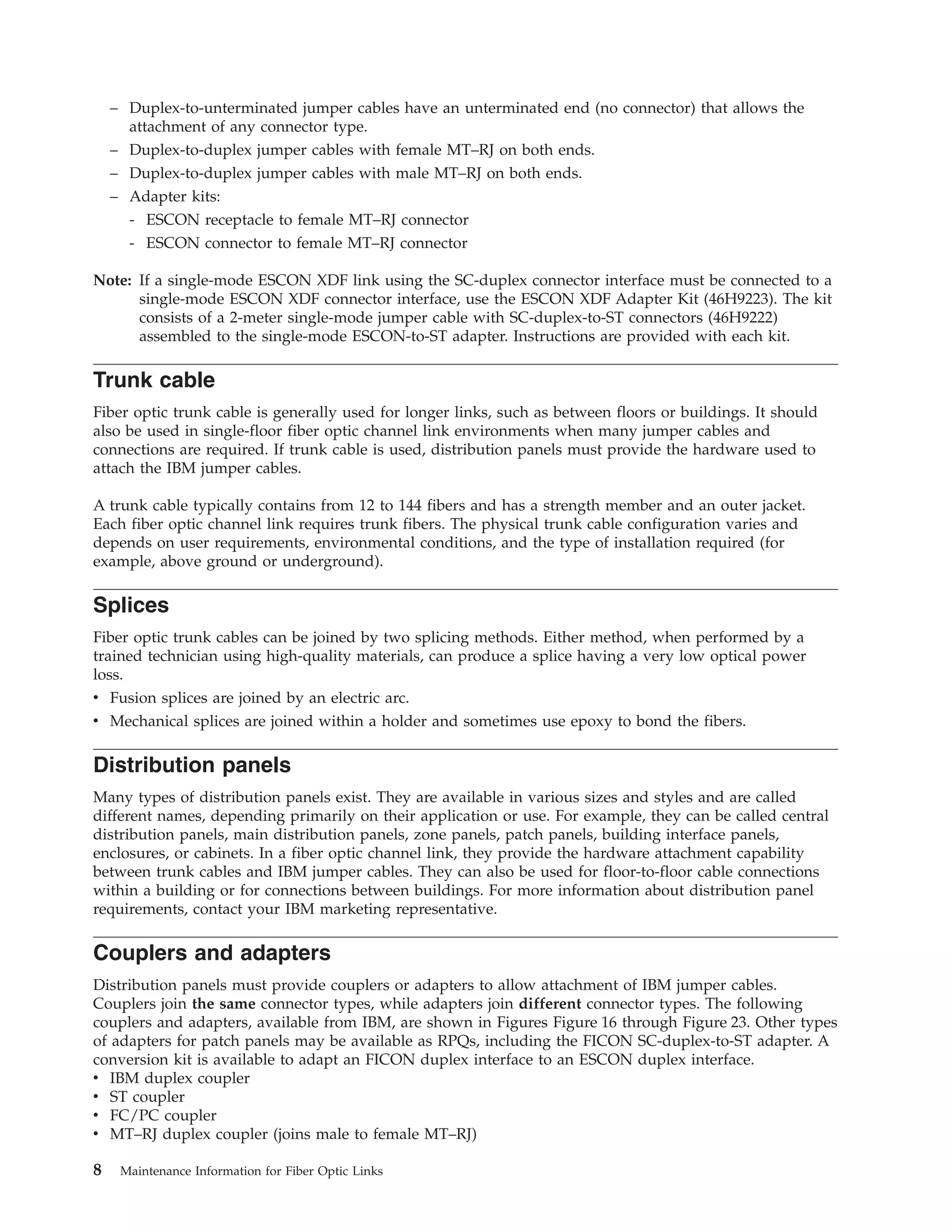 – Duplex-to-unterminated jumper cables have an unterminated end (no connector) that allows the
attachment of any connector type.
– Duplex-to-duplex jumper cables with female MT–RJ on both ends.
– Duplex-to-duplex jumper cables with male MT–RJ on both ends.
– Adapter kits:
- ESCON receptacle to female MT–RJ connector
- ESCON connector to female MT–RJ connector
Note: If a single-mode ESCON XDF link using the SC-duplex connector interface must be connected to a
single-mode ESCON XDF connector interface, use the ESCON XDF Adapter Kit (46H9223). The kit
consists of a 2-meter single-mode jumper cable with SC-duplex-to-ST connectors (46H9222)
assembled to the single-mode ESCON-to-ST adapter. Instructions are provided with each kit.
Trunk cable
Fiber optic trunk cable is generally used for longer links, such as between floors or buildings. It should
also be used in single-floor fiber optic channel link environments when many jumper cables and
connections are required. If trunk cable is used, distribution panels must provide the hardware used to
attach the IBM jumper cables.
A trunk cable typically contains from 12 to 144 fibers and has a strength member and an outer jacket.
Each fiber optic channel link requires trunk fibers. The physical trunk cable configuration varies and
depends on user requirements, environmental conditions, and the type of installation required (for
example, above ground or underground).
Splices
Fiber optic trunk cables can be joined by two splicing methods. Either method, when performed by a
trained technician using high-quality materials, can produce a splice having a very low optical power
loss.
v Fusion splices are joined by an electric arc.
v Mechanical splices are joined within a holder and sometimes use epoxy to bond the fibers.
Distribution panels
Many types of distribution panels exist. They are available in various sizes and styles and are called
different names, depending primarily on their application or use. For example, they can be called central
distribution panels, main distribution panels, zone panels, patch panels, building interface panels,
enclosures, or cabinets. In a fiber optic channel link, they provide the hardware attachment capability
between trunk cables and IBM jumper cables. They can also be used for floor-to-floor cable connections
within a building or for connections between buildings. For more information about distribution panel
requirements, contact your IBM marketing representative.
Couplers and adapters
Distribution panels must provide couplers or adapters to allow attachment of IBM jumper cables.
Couplers join the same connector types, while adapters join different connector types. The following
couplers and adapters, available from IBM, are shown in Figures Figure 16 through Figure 23. Other types
of adapters for patch panels may be available as RPQs, including the FICON SC-duplex-to-ST adapter. A
conversion kit is available to adapt an FICON duplex interface to an ESCON duplex interface.
v IBM duplex coupler
v ST coupler
v FC/PC coupler
v MT–RJ duplex coupler (joins male to female MT–RJ)
8 Maintenance Information for Fiber Optic Links
 