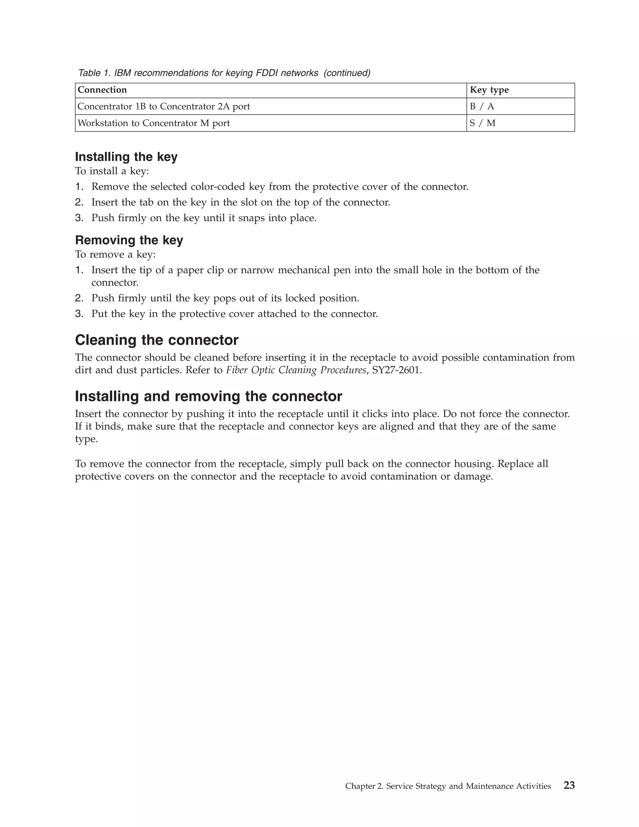 Table 1. IBM recommendations for keying FDDI networks (continued)
Connection Key type
Concentrator 1B to Concentrator 2A port B / A
Workstation to Concentrator M port S / M
Installing the key
To install a key:
1. Remove the selected color-coded key from the protective cover of the connector.
2. Insert the tab on the key in the slot on the top of the connector.
3. Push firmly on the key until it snaps into place.
Removing the key
To remove a key:
1. Insert the tip of a paper clip or narrow mechanical pen into the small hole in the bottom of the
connector.
2. Push firmly until the key pops out of its locked position.
3. Put the key in the protective cover attached to the connector.
Cleaning the connector
The connector should be cleaned before inserting it in the receptacle to avoid possible contamination from
dirt and dust particles. Refer to Fiber Optic Cleaning Procedures, SY27-2601.
Installing and removing the connector
Insert the connector by pushing it into the receptacle until it clicks into place. Do not force the connector.
If it binds, make sure that the receptacle and connector keys are aligned and that they are of the same
type.
To remove the connector from the receptacle, simply pull back on the connector housing. Replace all
protective covers on the connector and the receptacle to avoid contamination or damage.
Chapter 2. Service Strategy and Maintenance Activities 23
 