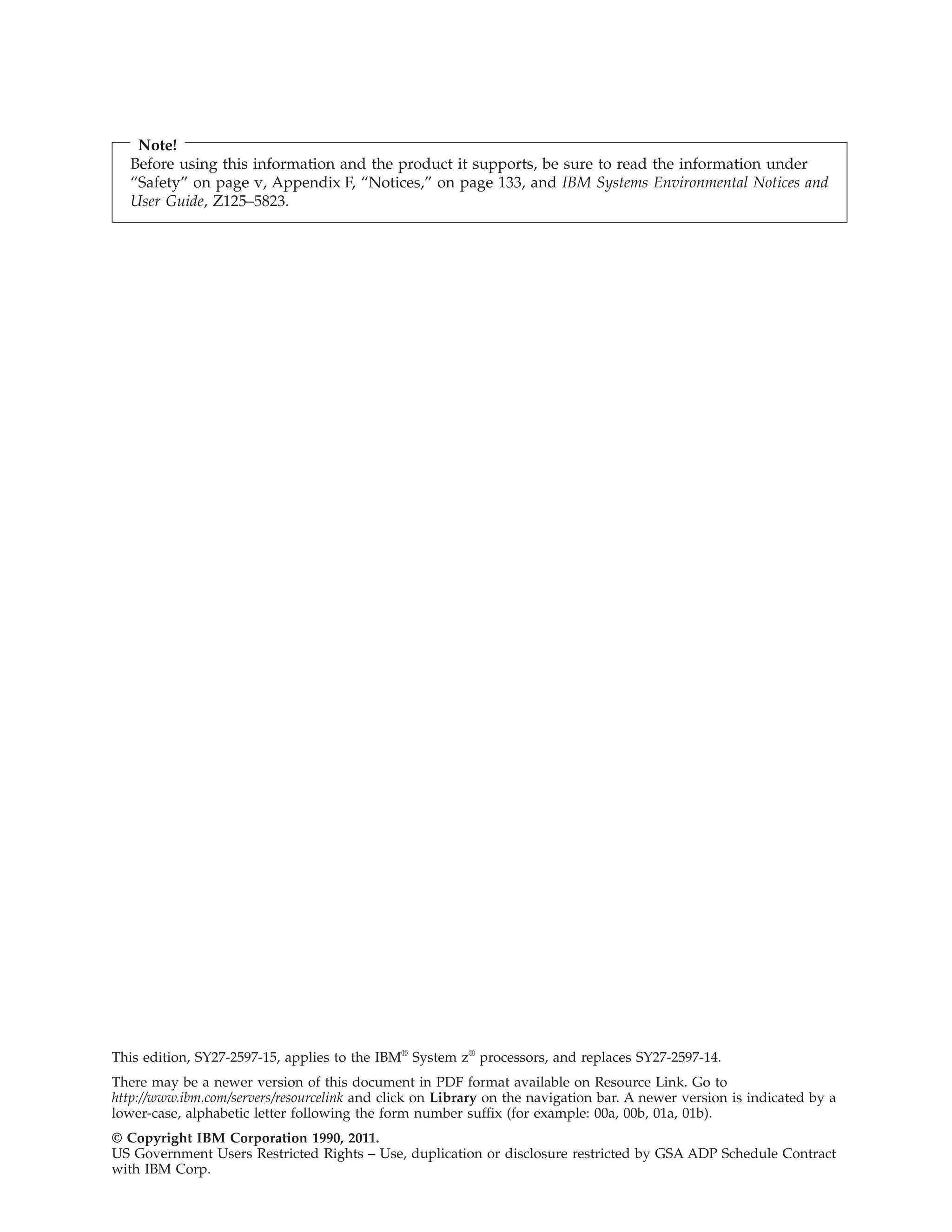 Note!
Before using this information and the product it supports, be sure to read the information under
“Safety” on page v, Appendix F, “Notices,” on page 133, and IBM Systems Environmental Notices and
User Guide, Z125–5823.
This edition, SY27-2597-15, applies to the IBM®
System z®
processors, and replaces SY27-2597-14.
There may be a newer version of this document in PDF format available on Resource Link. Go to
http://www.ibm.com/servers/resourcelink and click on Library on the navigation bar. A newer version is indicated by a
lower-case, alphabetic letter following the form number suffix (for example: 00a, 00b, 01a, 01b).
© Copyright IBM Corporation 1990, 2011.
US Government Users Restricted Rights – Use, duplication or disclosure restricted by GSA ADP Schedule Contract
with IBM Corp.
 