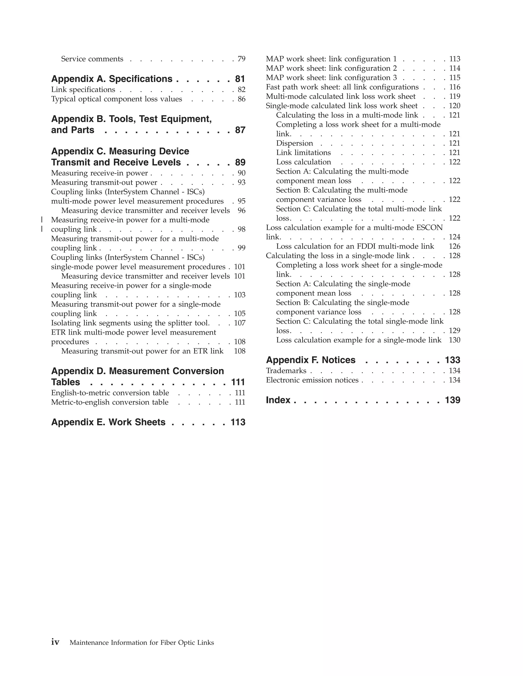 Service comments . . . . . . . . . . . 79
Appendix A. Specifications . . . . . . 81
Link specifications . . . . . . . . . . . . 82
Typical optical component loss values . . . . . 86
Appendix B. Tools, Test Equipment,
and Parts . . . . . . . . . . . . . 87
Appendix C. Measuring Device
Transmit and Receive Levels . . . . . 89
Measuring receive-in power . . . . . . . . . 90
Measuring transmit-out power . . . . . . . . 93
Coupling links (InterSystem Channel - ISCs)
multi-mode power level measurement procedures . 95
Measuring device transmitter and receiver levels 96
Measuring receive-in power for a multi-mode
coupling link . . . . . . . . . . . . . . 98
Measuring transmit-out power for a multi-mode
coupling link . . . . . . . . . . . . . . 99
Coupling links (InterSystem Channel - ISCs)
single-mode power level measurement procedures . 101
Measuring device transmitter and receiver levels 101
Measuring receive-in power for a single-mode
coupling link . . . . . . . . . . . . . 103
Measuring transmit-out power for a single-mode
coupling link . . . . . . . . . . . . . 105
Isolating link segments using the splitter tool. . . 107
ETR link multi-mode power level measurement
procedures . . . . . . . . . . . . . . 108
Measuring transmit-out power for an ETR link 108
Appendix D. Measurement Conversion
Tables . . . . . . . . . . . . . . 111
English-to-metric conversion table . . . . . . 111
Metric-to-english conversion table . . . . . . 111
Appendix E. Work Sheets . . . . . . 113
MAP work sheet: link configuration 1 . . . . . 113
MAP work sheet: link configuration 2 . . . . . 114
MAP work sheet: link configuration 3 . . . . . 115
Fast path work sheet: all link configurations . . . 116
Multi-mode calculated link loss work sheet . . . 119
Single-mode calculated link loss work sheet . . . 120
Calculating the loss in a multi-mode link . . . 121
Completing a loss work sheet for a multi-mode
link. . . . . . . . . . . . . . . . 121
Dispersion . . . . . . . . . . . . . 121
Link limitations . . . . . . . . . . . 121
Loss calculation . . . . . . . . . . . 122
Section A: Calculating the multi-mode
component mean loss . . . . . . . . . 122
Section B: Calculating the multi-mode
component variance loss . . . . . . . . 122
Section C: Calculating the total multi-mode link
loss. . . . . . . . . . . . . . . . 122
Loss calculation example for a multi-mode ESCON
link. . . . . . . . . . . . . . . . . 124
Loss calculation for an FDDI multi-mode link 126
Calculating the loss in a single-mode link . . . . 128
Completing a loss work sheet for a single-mode
link. . . . . . . . . . . . . . . . 128
Section A: Calculating the single-mode
component mean loss . . . . . . . . . 128
Section B: Calculating the single-mode
component variance loss . . . . . . . . 128
Section C: Calculating the total single-mode link
loss. . . . . . . . . . . . . . . . 129
Loss calculation example for a single-mode link 130
Appendix F. Notices . . . . . . . . 133
Trademarks . . . . . . . . . . . . . . 134
Electronic emission notices . . . . . . . . . 134
Index . . . . . . . . . . . . . . . 139
iv Maintenance Information for Fiber Optic Links
|
||
 