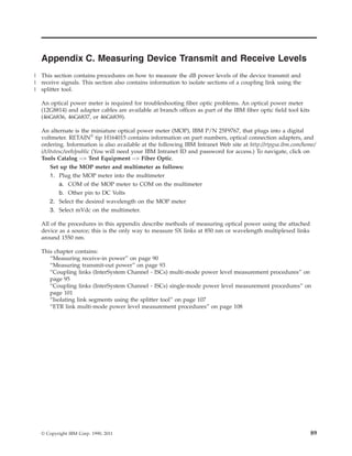 Appendix C. Measuring Device Transmit and Receive Levels
This section contains procedures on how to measure the dB power levels of the device transmit and
receive signals. This section also contains information to isolate sections of a coupling link using the
splitter tool.
An optical power meter is required for troubleshooting fiber optic problems. An optical power meter
(12G8814) and adapter cables are available at branch offices as part of the IBM fiber optic field tool kits
(46G6836, 46G6837, or 46G6839).
An alternate is the miniature optical power meter (MOP), IBM P/N 25F9767, that plugs into a digital
voltmeter. RETAIN®
tip H164015 contains information on part numbers, optical connection adapters, and
ordering. Information is also available at the following IBM Intranet Web site at http://rtpgsa.ibm.com/home/
i/t/itstesc/web/public (You will need your IBM Intranet ID and password for access.) To navigate, click on
Tools Catalog --> Test Equipment --> Fiber Optic.
Set up the MOP meter and multimeter as follows:
1. Plug the MOP meter into the multimeter
a. COM of the MOP meter to COM on the multimeter
b. Other pin to DC Volts
2. Select the desired wavelength on the MOP meter
3. Select mVdc on the multimeter.
All of the procedures in this appendix describe methods of measuring optical power using the attached
device as a source; this is the only way to measure SX links at 850 nm or wavelength multiplexed links
around 1550 nm.
This chapter contains:
“Measuring receive-in power” on page 90
“Measuring transmit-out power” on page 93
“Coupling links (InterSystem Channel - ISCs) multi-mode power level measurement procedures” on
page 95
“Coupling links (InterSystem Channel - ISCs) single-mode power level measurement procedures” on
page 101
“Isolating link segments using the splitter tool” on page 107
“ETR link multi-mode power level measurement procedures” on page 108
© Copyright IBM Corp. 1990, 2011 89
|
|
|
 