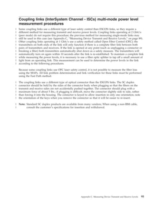 Coupling links (InterSystem Channel - ISCs) multi-mode power level
measurement procedures
Some coupling links use a different type of laser safety control than ESCON links, so they require a
different method for measuring transmit and receive power levels. Coupling links operating at 2 Gbit/s
(peer mode) do not require this procedure; the previous method for measuring single-mode links may
still be used in this case (see Appendix C, “Measuring Device Transmit and Receive Levels,” on page 89).
Other coupling links operating at 1 Gbit/s use a safety method called Open Fiber Control (OFC); the
transmitters on both ends of the link will only function if there is a complete fiber link between both
pairs of transmitters and receivers. If the link is opened at any point (such as unplugging a connector or
breaking a fiber) both transmitters automatically shut down as a safety measure. The transmitters will
automatically turn on again within 10 seconds after the link is re-established. To maintain a complete link
while measuring the power levels, it is necessary to use a fiber optic splitter to tap off a small amount of
light from an operating link. This measurement can be used to determine the power levels in the link
according to the following procedures.
Because some coupling links use OFC laser safety control, it is not possible to measure the fiber loss
using the MAPs. All link problem determination and link verification for these links must be performed
using the Fast Path method.
The coupling links use a different type of optical connector than the ESCON links. The SC duplex
connector should be held by the sides of the connector body when plugging so that the fibers on the
transmit and receive sides are not accidentally pushed together. The connector should plug with a
maximum force of about 5 lbs.; if plugging is difficult, move the connector slightly side to side, rather
than forcing it into the housing. The connector is keyed to allow insertion in only one orientation; note
the orientation of the keys when you remove the connector so that it will be easier to re-insert.
Note: Standard SC duplex products are available from many vendors; When using a non-IBM cable,
consult the customer’s specifications for insertion and withdrawal.
Appendix C. Measuring Device Transmit and Receive Levels 95
|
|
|
|
|
|
|
|
|
|
|
|
|
|
|
|
|
|
|
|
 