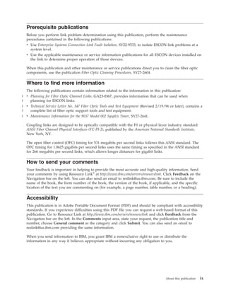 Prerequisite publications
Before you perform link problem determination using this publication, perform the maintenance
procedures contained in the following publications:
v Use Enterprise Systems Connection Link Fault Isolation, SY22-9533, to isolate ESCON link problems at a
system level.
v Use the applicable maintenance or service information publications for all ESCON devices installed on
the link to determine proper operation of those devices.
When this publication and other maintenance or service publications direct you to clean the fiber optic
components, use the publication Fiber Optic Cleaning Procedures, SY27-2604.
Where to find more information
The following publications contain information related to the information in this publication:
v Planning for Fiber Optic Channel Links, GA23-0367, provides information that can be used when
planning for ESCON links.
v Technical Service Letter No. 147 Fiber Optic Tools and Test Equipment (Revised 2/19/96 or later), contains a
complete list of fiber optic support tools and test equipment.
v Maintenance Information for the 9037 Model 002 Sysplex Timer, SY27-2641.
Coupling links are designed to be optically compatible with the F0 or physical layer industry standard
ANSI Fiber Channel Physical Interfaces (FC-PI-2), published by the American National Standards Institute,
New York, NY.
The open fiber control (OFC) timing for 531 megabits per second links follows this ANSI standard. The
OFC timing for 1.0625 gigabits per second links uses the same timing as specified in the ANSI standard
for 266 megabits per second links, which allows longer distances for gigabit links.
How to send your comments
Your feedback is important in helping to provide the most accurate and high-quality information. Send
your comments by using Resource Link®
at http://www.ibm.com/servers/resourcelink. Click Feedback on the
Navigation bar on the left. You can also send an email to reslink@us.ibm.com. Be sure to include the
name of the book, the form number of the book, the version of the book, if applicable, and the specific
location of the text you are commenting on (for example, a page number, table number, or a heading).
Accessibility
This publication is in Adobe Portable Document Format (PDF) and should be compliant with accessibility
standards. If you experience difficulties using this PDF file you can request a web-based format of this
publication. Go to Resource Link at http://www.ibm.com/servers/resourcelink and click Feedback from the
Navigation bar on the left. In the Comments input area, state your request, the publication title and
number, choose General comment as the category and click Submit. You can also send an email to
reslink@us.ibm.com providing the same information.
When you send information to IBM, you grant IBM a nonexclusive right to use or distribute the
information in any way it believes appropriate without incurring any obligation to you.
About this publication ix
|
|
|
|
|
 