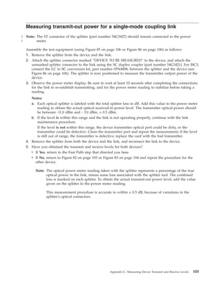 Measuring transmit-out power for a single-mode coupling link
Note: The ST connector of the splitter (part number 54G3427) should remain connected to the power
meter.
Assemble the test equipment (using Figure 85 on page 106 or Figure 86 on page 106) as follows:
1. Remove the splitter from the device and the link.
2. Attach the splitter connector marked “DEVICE TO BE MEASURED” to the device, and attach the
unmarked splitter connector to the link using the SC duplex coupler (part number 54G3421). For ISC3,
connect the LC to SC conversion kit, part number 05N4808, between the splitter and the device (see
Figure 86 on page 106). The splitter is now positioned to measure the transmitter output power of the
device.
3. Observe the power meter display. Be sure to wait at least 10 seconds after completing the connections
for the link to re-establish transmitting, and for the power meter reading to stabilize before taking a
reading.
Notes:
a. Each optical splitter is labeled with the total splitter loss in dB. Add this value to the power meter
reading to obtain the actual optical received-in power level. The transmitter optical power should
be between -11.0 dBm and - 3.0 dBm, ± 0.5 dBm.
b. If the level is within this range and the link is not operating properly, continue with the link
maintenance procedure.
If the level is not within this range, the device transmitter optical port could be dirty, or the
transmitter could be defective. Clean the transmitter port and repeat the measurement; if the level
is still out of range, the transmitter is defective; replace the card with the bad transmitter.
4. Remove the splitter from both the device and the link, and reconnect the link to the device.
5. Have you obtained the transmit and receive levels for both devices?
v If Yes, return to the Fast Path step that directed you here.
v If No, return to Figure 82 on page 103 or Figure 83 on page 104 and repeat the procedure for the
other device.
Note: The optical power meter reading taken with the splitter represents a percentage of the true
optical power in the link, minus some loss associated with the splitter tool. The combined
loss is marked on each splitter. To obtain the actual transmit-out power level, add the value
given on the splitter to the power meter reading.
This measurement procedure is accurate to within ± 0.5 dB, because of variations in the
splitter's optical connectors.
Appendix C. Measuring Device Transmit and Receive Levels 105
|
|
 