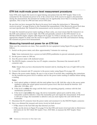 ETR link multi-mode power level measurement procedures
Some ETR cards require the receive-in signal (timing and pulses) from the 9037 Sysplex Timer to be
connected for the transmit-out power to be at the correct level. If the receive-in signal is disconnected
during the measurement, the transmit-out number may be significantly lower than it is during normal
operation. This is true for z990 and later server ETR cards.
Be sure that you have measured the Receive-In power level using the instructions in “Measuring
receive-in power” on page 90 prior to this Transmit-Out measurement. If the Receive-In power level does
not meet specification, the Transmit-Out measurement can be incorrect on a functional ETR card.
To make the transmit-out power meter reading on those cards, you must ensure that the transceiver on
the ETR card continues to receive light. The ETR card generally connects to the ETR channel via an
MT-RJ-to-ESCON duplex adapter cable (Figure 28 on page 11). If this is not the case, you must use the
appropriate adapters to make sure the receive-in signal is connected to the ETR card transceiver during
the transmit-out power level measurement.
Measuring transmit-out power for an ETR link
Make sure the connectors are clean. Then assemble the test equipment (using Figure 90 on page 109) as
follows:
1. Switch on the power meter, and allow approximately 5 minutes for warm-up.
Note: Some instruments have a power-on hold (POH) pushbutton to prevent automatic power-off.
2. Set the power meter to 1300 nm.
3. Zero the power meter with darkened sensor.
4. The ESCON duplex connector has two ST simplex connectors. Disconnect the transmit side ST
connector only.
Note: Ensure that you have disconnected the transmit side by checking the Loss of Light LED on the
card.
5. Connect the transmit side ST connector to the power meter using Figure 90 on page 109.
6. Observe the power meter display. Be sure to wait at least 10 seconds after completing the connections
for the transmit-out power level to stabilize and for the power meter reading to stabilize before taking
a reading.
Notes:
a. Each optical splitter is labeled with the total splitter loss in dB. Add this value to the power meter
reading to obtain the actual optical received-in power level. this level should be between -20.5
dBm and -15.0 dBm, ±0.5
b. If the level is within this range and the link is not operating properly, continue with the link
maintenance procedure.
c. If the level is not within this range, the device transmitter optical port could be dirty, or the
transmitter could be defective. Clean the transmitter port and repeat the measurement. If the level
is still out of range, the transmitter is defective and you must replace the card with the bad
transmitter.
7. Disconnect the ST connector from the power meter and reconnect it to the ESCON Duplex connector.
8. Have you obtained the transmit and receive levels for both devices?
v If Yes, return to the Fast Path step that directed you here.
v If No, use the device in Figure 70 on page 91 for the ETR card receive level and refer to Maintenance
Information for the 9037 Model 002 Sysplex Timer, SY27-2641, to measure the 9037 Sysplex Timer
device.
108 Maintenance Information for Fiber Optic Links
 