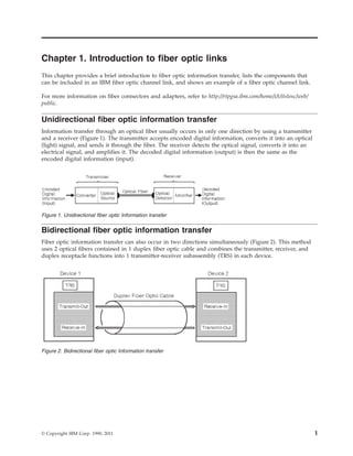 Chapter 1. Introduction to fiber optic links
This chapter provides a brief introduction to fiber optic information transfer, lists the components that
can be included in an IBM fiber optic channel link, and shows an example of a fiber optic channel link.
For more information on fiber connectors and adapters, refer to http://rtpgsa.ibm.com/home/i/t/itstesc/web/
public.
Unidirectional fiber optic information transfer
Information transfer through an optical fiber usually occurs in only one direction by using a transmitter
and a receiver (Figure 1). The transmitter accepts encoded digital information, converts it into an optical
(light) signal, and sends it through the fiber. The receiver detects the optical signal, converts it into an
electrical signal, and amplifies it. The decoded digital information (output) is then the same as the
encoded digital information (input).
Bidirectional fiber optic information transfer
Fiber optic information transfer can also occur in two directions simultaneously (Figure 2). This method
uses 2 optical fibers contained in 1 duplex fiber optic cable and combines the transmitter, receiver, and
duplex receptacle functions into 1 transmitter-receiver subassembly (TRS) in each device.
Figure 1. Unidirectional fiber optic Information transfer
Figure 2. Bidirectional fiber optic Information transfer
© Copyright IBM Corp. 1990, 2011 1
 