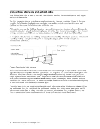 Optical fiber elements and optical cable
Note that the term Fibre is used in the ANSI Fibre Channel Standard documents to denote both copper
and optical fiber media.
The fiber element within an optical cable usually consists of a core and a cladding (Figure 3). The core
provides the light path, the cladding surrounds the core, and the optical properties of the core and
cladding junction cause the light to remain within the core.
Although the core and the cladding diameters, expressed in micrometers (µm), are often used to describe
an optical cable, they actually indicate the physical size of the fiber element. For example, a fiber element
having a core diameter of 62.5 µm and a cladding diameter of 125 µm is called 62.5/125 µm fiber.
In an optical cable, the core and cladding are typically surrounded by other layers (such as a primary and
secondary buffer), a strength member, and an outer jacket (Figure 3) that provide strength and
environmental protection.
Because information transfer usually occurs in only one direction through an optical fiber, various fiber
types have been developed for different applications. The properties and specifications of an optical fiber
determine many characteristics. For example, single-mode fiber (nominally about 9.0 µm) provides a
single high-bandwidth information “path”. Single-mode fiber is normally used to transfer information
over greater distances compared to multi-mode fiber (62.5 µm, for example), which provides multiple
paths and has a lower bandwidth. The terms single-mode and multi-mode are often used interchangeably
to describe both the optical fiber and the cable types.
Generally, laser diodes use single-mode fiber to transmit information while light-emitting diodes (LEDs)
use multi-mode fiber. An exception is the multi-mode coupling link, which uses a laser source and 50
micron multi-mode fiber. In a data processing environment using optical fiber, product, distance, and
right-of-way considerations usually determine if single-mode or multi-mode fiber is used.
Figure 3. Typical optical cable elements
2 Maintenance Information for Fiber Optic Links
|
|
|
|
 