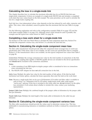 Calculating the loss in a single-mode link
This chapter describes how to calculate the maximum allowable loss for an ESCON link that uses
single-mode components. It shows an example of a single-mode ESCON link and includes a completed
work sheet that uses values based on the link example. The same procedure can be used to calculate the
loss for a single-mode coupling link.
Each link has a loss (attenuation) whose value depends on the loss induced by each cable, connector, and
splice. This value, when calculated, cannot be greater than the maximum link loss (see Table 4 on page
83).
Use the following explanation and refer to the configuration example (Table 10 on page 127) and the
work sheet example (Table 11 on page 131). Although actual values should be used if possible, this
example uses the typical loss values shown in Table 5 on page 86.
Completing a loss work sheet for a single-mode link
Use Section A of the Link Loss Work Sheet to calculate the total component mean loss, Section B to
calculate the component variance loss, and Section C to calculate the total link loss.
Section A: Calculating the single-mode component mean loss
The fiber cable manufacturer should provide either the component mean (average) loss or worst-case
specification data. If the mean value is not available, use the worst-case specification data to complete
Section A. If the manufacturer's data is not available, use the typical component loss values from Table 5
on page 86.
Connections: Multiply the average connection loss value by the total number of connections in the link.
Connections to coupling link-capable or ESCON-capable devices are included in the device specification
and should not be included in the connection calculation.
Notes:
1. A link consisting of one IBM duplex-to-duplex jumper cable is considered to have no connections
when calculating the link loss.
2. The ESCON XDF Adapter kit does not add connection loss to the link.
Splice Loss: Multiply the splice loss value by the total number of link splices. If the link has both
mechanical and fusion splices, calculate the losses separately, then enter the total on the work sheet.
Note: Because a single-mode link can be up to 20 kilometers (12.4 miles) and fiber cable is available in
reels of from 1 to 7 kilometers (0.62 to 4.35 miles), single-mode trunk cable could require
“reel-to-reel” splicing. If this loss is included in the trunk cable loss, do not include it in the splice
loss calculation. If not certain about whether to include this value, contact your marketing
representative.
Jumper Cable Loss: Multiply the combined length of the jumper cables in kilometers by the jumper cable
loss per kilometer.
Trunk Cable Loss: Multiply the total length of the trunk cable in kilometers by the cable loss per
kilometer.
Section B: Calculating the single-mode component variance loss
The fiber cable manufacturer should provide the values used to determine variance loss. This loss,
attributable to manufacturing tolerances or installation methods (or both), is induced by connections and
splices.
128 Maintenance Information for Fiber Optic Links
 