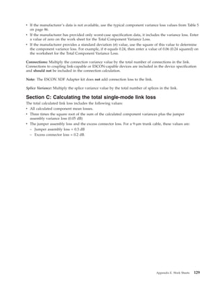 v If the manufacturer’s data is not available, use the typical component variance loss values from Table 5
on page 86.
v If the manufacturer has provided only worst-case specification data, it includes the variance loss. Enter
a value of zero on the work sheet for the Total Component Variance Loss.
v If the manufacturer provides a standard deviation (σ) value, use the square of this value to determine
the component variance loss. For example, if σ equals 0.24, then enter a value of 0.06 (0.24 squared) on
the worksheet for the Total Component Variance Loss.
Connections: Multiply the connection variance value by the total number of connections in the link.
Connections to coupling link-capable or ESCON-capable devices are included in the device specification
and should not be included in the connection calculation.
Note: The ESCON XDF Adapter kit does not add connection loss to the link.
Splice Variance: Multiply the splice variance value by the total number of splices in the link.
Section C: Calculating the total single-mode link loss
The total calculated link loss includes the following values:
v All calculated component mean losses.
v Three times the square root of the sum of the calculated component variances plus the jumper
assembly variance loss (0.05 dB)
v The jumper assembly loss and the excess connector loss. For a 9-µm trunk cable, these values are:
– Jumper assembly loss = 0.3 dB
– Excess connector loss = 0.2 dB.
Appendix E. Work Sheets 129
 