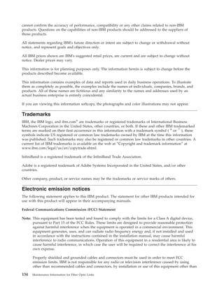 cannot confirm the accuracy of performance, compatibility or any other claims related to non-IBM
products. Questions on the capabilities of non-IBM products should be addressed to the suppliers of
those products.
All statements regarding IBM's future direction or intent are subject to change or withdrawal without
notice, and represent goals and objectives only.
All IBM prices shown are IBM's suggested retail prices, are current and are subject to change without
notice. Dealer prices may vary.
This information is for planning purposes only. The information herein is subject to change before the
products described become available.
This information contains examples of data and reports used in daily business operations. To illustrate
them as completely as possible, the examples include the names of individuals, companies, brands, and
products. All of these names are fictitious and any similarity to the names and addresses used by an
actual business enterprise is entirely coincidental.
If you are viewing this information softcopy, the photographs and color illustrations may not appear.
Trademarks
IBM, the IBM logo, and ibm.com®
are trademarks or registered trademarks of International Business
Machines Corporation in the United States, other countries, or both. If these and other IBM trademarked
terms are marked on their first occurrence in this information with a trademark symbol ( ®
or ™
), these
symbols indicate US registered or common law trademarks owned by IBM at the time this information
was published. Such trademarks may also be registered or common law trademarks in other countries. A
current list of IBM trademarks is available on the web at “Copyright and trademark information” at
www.ibm.com/legal/us/en/copytrade.shtml.
InfiniBand is a registered trademark of the InfiniBand Trade Association.
Adobe is a registered trademark of Adobe Systems Incorporated in the United States, and/or other
countries.
Other company, product, or service names may be the trademarks or service marks of others.
Electronic emission notices
The following statement applies to this IBM product. The statement for other IBM products intended for
use with this product will appear in their accompanying manuals.
Federal Communications Commission (FCC) Statement
Note: This equipment has been tested and found to comply with the limits for a Class A digital device,
pursuant to Part 15 of the FCC Rules. These limits are designed to provide reasonable protection
against harmful interference when the equipment is operated in a commercial environment. This
equipment generates, uses, and can radiate radio frequency energy and, if not installed and used
in accordance with the instructions contained in the installation manual, may cause harmful
interference to radio communications. Operation of this equipment in a residential area is likely to
cause harmful interference, in which case the user will be required to correct the interference at his
own expense.
Properly shielded and grounded cables and connectors must be used in order to meet FCC
emission limits. IBM is not responsible for any radio or television interference caused by using
other than recommended cables and connectors, by installation or use of this equipment other than
134 Maintenance Information for Fiber Optic Links
 
