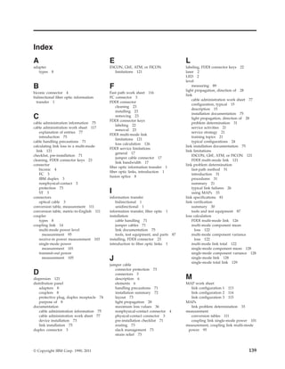 Index
A
adapter
types 8
B
biconic connector 4
bidirectional fiber optic information
transfer 1
C
cable administration information 75
cable administration work sheet 117
explanation of entries 77
introduction 75
cable handling precautions 71
calculating link loss in a multi-mode
link 121
checklist, pre-installation 71
cleaning, FDDI connector keys 23
connector
biconic 4
FC 3
IBM duplex 3
nonphysical-contact 3
protection 73
ST 3
connectors
optical cable 3
conversion table, measurement 111
conversion table, metric-to-English 111
coupler
types 8
coupling link 14
multi-mode power level
measurement 95
receive-in power measurement 103
single-mode power
measurement 101
transmit-out power
measurement 105
D
dispersion 121
distribution panel
adapters 8
couplers 8
protective plug, duplex receptacle 74
purpose of 8
documentation
cable administration information 75
cable administration work sheet 77
device installation 73
link installation 75
duplex connector 3
E
ESCON, GbE, ATM, or FICON
limitations 121
F
Fast path work sheet 116
FC connector 3
FDDI connector
cleaning 23
installing 23
removing 23
FDDI connector keys
labeling 22
removal 23
FDDI multi-mode link
limitations 121
loss calculation 126
FDDI service limitations
general 17
jumper cable connector 17
link bandwidth 17
fiber optic information transfer 1
fiber optic links, introduction 1
fusion splice 8
I
information transfer
bidirectional 1
unidirectional 1
information transfer, fiber optic 1
installation
cable handling 71
jumper cables 71
link documentation 75
tools, test equipment, and parts 87
installing, FDDI connector 23
introduction to fiber optic links 1
J
jumper cable
connector protection 73
connectors 3
description 6
elements 6
handling precautions 71
installation summary 72
layout 73
light propagation 28
maximum loss values 36
nonphysical-contact connector 4
physical-contact connector 3
pre-installation checklist 71
routing 73
slack management 73
strain relief 73
L
labeling, FDDI connector keys 22
laser 2
LED 2
level
measuring 89
light propagation, direction of 28
link
cable administration work sheet 77
configuration, typical 15
description 15
installation documentation 75
light propagation, direction of 28
problem determination 31
service activities 21
service strategy 21
training topics 21
typical configurations 24
link installation documentation 75
link limitations
ESCON, GbE, ATM, or FICON 121
FDDI multi-mode link 121
link problem determination
fast-path method 51
introduction 31
procedures 31
summary 21
typical link failures 26
using MAPs 33
link specifications 81
link verification
summary 30
tools and test equipment 87
loss calculation
FDDI multi-mode link 126
multi-mode component mean
loss 122
multi-mode component variance
loss 122
multi-mode link total 122
single-mode component mean 128
single-mode component variance 128
single-mode link 128
single-mode total link 129
M
MAP work sheet
link configuration 1 113
link configuration 2 114
link configuration 3 115
MAPs
link problem determination 33
measurement
conversion tables 111
coupling link single-mode power 101
measurement, coupling link multi-mode
power 95
© Copyright IBM Corp. 1990, 2011 139
 