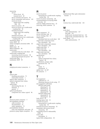 measuring
device
receive level 89
transmit level 89
device transmit and receive 96
device transmitter and receiver 101
receive-in levels
single-mode link coupling
link 103
receive-in power 90
receive-in power for a multi-mode
coupling link 98
transmit-out levels
single-mode link coupling
link 105
transmit-out power 93
transmit-out power for a multi-mode
coupling link 99
mechanical splice 8
meter, MOP 89
metric-to-English conversion table 111
modes 2
MOP meter 89
MOP multimeter 89
multi-mode
calculated link loss work sheet 119
multi-mode coupling link
measuring receive-in power 98
measuring transmit-out power 99
multi-mode fiber 2
multimeter, MOP 89
N
nonphysical-contact connectors 4
O
optical cable
handling precautions 71
information transfer 1
optical cable connectors 3
optical component loss values,
typical 86
optical fiber
determining the size 2
elements 2
general 2
optical specifications
component loss values, typical 86
P
physical-contact connector 3
pre-installation checklist
cable inventory 71
documentation 73
safety equipment 72
preinstallation checklist
tools, test equipment, and parts 87
protective plug, duplex receptacle 74
R
receive-in power
measuring for a multi-mode coupling
facility link 98
receive-in power, measuring 90
recommendations for keying FDDI
networks 22
removal, FDDI connector keys 23
removing, FDDI connector 23
S
safety equipment 72
service activities, link 21
service strategy, link 21
single-mode
calculated link loss work sheet 120
single-mode component mean
loss calculation 128
single-mode component variance
loss calculation 128
single-mode fiber 2
single-mode link
loss calculation 128
single-mode total link
loss calculation 129
specifications
link 81
optical component loss values,
typical 86
specifications, jumper cable
maximum loss 36
splice
fusion 8
mechanical 8
splitter tool 14, 107
ST connector 3
T
test equipment
calibration of 57
obtaining reference levels using 57
test equipment calibration
ESCON multi-mode
obtaining P1 60
obtaining P2 63
obtaining P3 65
obtaining PO 58
ESCON single-mode
obtaining P0 67
obtaining P1 68
tools, list of 87
training topics, link 21
transmit-out power
measuring for a multi-mode coupling
facility link 99
transmit-out power, measuring 93
transmitter and receiver levels
measuring 101
transmitter-receiver subassembly
(TRS) 1
trunk cable
description 8
typical link configurations 24
U
unidirectional fiber optic information
transfer 1
V
variance loss, multi-mode link 122
W
work sheet
cable administration 117
fast path 116
multi-mode calculated link loss 119
single-mode calculated link loss 120
work sheets 113
cable administration 77
140 Maintenance Information for Fiber Optic Links
 