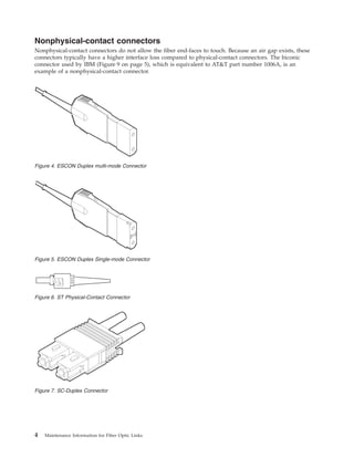 Nonphysical-contact connectors
Nonphysical-contact connectors do not allow the fiber end-faces to touch. Because an air gap exists, these
connectors typically have a higher interface loss compared to physical-contact connectors. The biconic
connector used by IBM (Figure 9 on page 5), which is equivalent to AT&T part number 1006A, is an
example of a nonphysical-contact connector.
Figure 4. ESCON Duplex multi-mode Connector
Figure 5. ESCON Duplex Single-mode Connector
Figure 6. ST Physical-Contact Connector
Figure 7. SC-Duplex Connector
4 Maintenance Information for Fiber Optic Links
 