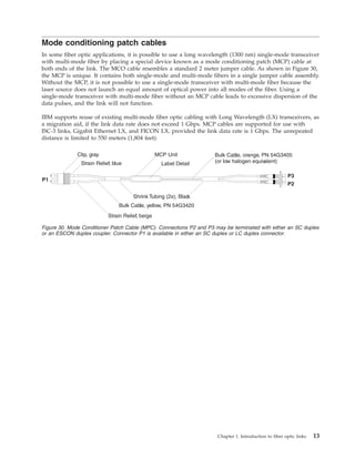 Mode conditioning patch cables
In some fiber optic applications, it is possible to use a long wavelength (1300 nm) single-mode transceiver
with multi-mode fiber by placing a special device known as a mode conditioning patch (MCP) cable at
both ends of the link. The MCO cable resembles a standard 2 meter jumper cable. As shown in Figure 30,
the MCP is unique. It contains both single-mode and multi-mode fibers in a single jumper cable assembly.
Without the MCP, it is not possible to use a single-mode transceiver with multi-mode fiber because the
laser source does not launch an equal amount of optical power into all modes of the fiber. Using a
single-mode transceiver with multi-mode fiber without an MCP cable leads to excessive dispersion of the
data pulses, and the link will not function.
IBM supports reuse of existing multi-mode fiber optic cabling with Long Wavelength (LX) transceivers, as
a migration aid, if the link data rate does not exceed 1 Gbps. MCP cables are supported for use with
ISC-3 links, Gigabit Ethernet LX, and FICON LX, provided the link data rate is 1 Gbps. The unrepeated
distance is limited to 550 meters (1,804 feet).
Clip, gray
Strain Relief, blue
Strain Relief, beige
Bulk Cable, yellow, PN 54G3420
Bulk Cable, orange, PN 54G3405
(or low halogen equivalent)
Shrink Tubing (2x), Black
P3
P2
P1
MCP Unit
Label Detail
Figure 30. Mode Conditioner Patch Cable (MPC). Connections P2 and P3 may be terminated with either an SC duplex
or an ESCON duplex coupler. Connector P1 is available in either an SC duplex or LC duplex connector.
Chapter 1. Introduction to fiber optic links 13
 