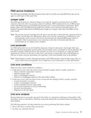 FDDI service limitations
The following paragraphs describe limitations that could exist while servicing FDDI links; they do not
apply to other types of fiber optic links.
Jumper cable
The FDDI specifications for connector design are not specific enough to guarantee that every FDDI
connector will work with every product under all conditions. IBM recommends the use of IBM jumper
cables with IBM products to meet FDDI specifications and to ensure performance expectations. Some
jumper cables used with IBM products might not yield the correct amount of launched power. An
Original Equipment Manufacturer (OEM) product might use a jumper cable other than IBM’s for the
same reason.
Note: The amount of power launched from the device into the fiber is affected by the connector-to-device
interface and the fiber size. IBM jumper cables can be directly connected to an OEM device and
measurements will be accurate if the device manufacturer has specified IBM jumper cables as
acceptable. Other measurements at any connection in the link or the end-to-end link loss
measurement are not subject to this condition.
Link bandwidth
An FDDI multi-mode link can be limited by dispersion instead of attenuation. Link length, fiber type,
fiber specifications, transmitter spectral width, and transmitter center wavelength are factors that have the
potential to produce FDDI link errors. This potential can exist even if all factors are within the FDDI
specifications. However, if the link is 2 km or less and consists of optical fiber that is 500 MHzvkm at
1300 nm or better, excessive attenuation, not dispersion, is the most probable cause of the problem.
Note: Optical bypass switches, although permitted in the FDDI standard, make the link longer. This can
cause a link to become inoperative due to dispersion, even if attenuation is within specification.
Link error conditions
There are 2 basic types of link error conditions:
v A link failure occurs when the receiver does not detect a signal, which is usually caused by a:
– Weak or defective transmitter or receiver
– Defective jumper cable
– Dirty or misplugged connector
– Defective or misplugged segment of the optical fiber cabling.
v A link error occurs when the status of one or more bits has changed, which is usually caused by:
– A weak transmitter or receiver
– A dirty or misplugged connector
– A dirty transmitter-receiver subassembly
– An incorrect transmitter-to-receiver relationship
– Excessive link attenuation
– Dispersion of the link signal.
Link error analysis
Because dispersion is not usually measured in the field, it is important to determine if attenuation is the
most likely cause of a link failure. Therefore, analyze the failing link environment before proceeding with
fault isolation.
The following questions can help isolate the error when performing link failure analysis.
v What is the status of similar links and devices?
v Are there any substitute devices?
Chapter 1. Introduction to fiber optic links 17
 