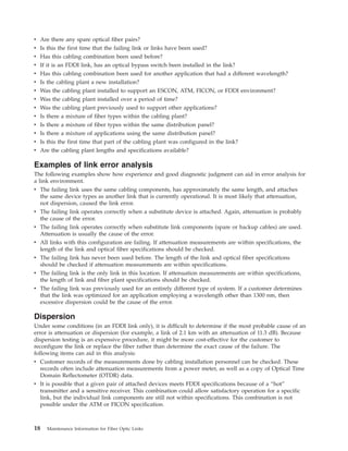 v Are there any spare optical fiber pairs?
v Is this the first time that the failing link or links have been used?
v Has this cabling combination been used before?
v If it is an FDDI link, has an optical bypass switch been installed in the link?
v Has this cabling combination been used for another application that had a different wavelength?
v Is the cabling plant a new installation?
v Was the cabling plant installed to support an ESCON, ATM, FICON, or FDDI environment?
v Was the cabling plant installed over a period of time?
v Was the cabling plant previously used to support other applications?
v Is there a mixture of fiber types within the cabling plant?
v Is there a mixture of fiber types within the same distribution panel?
v Is there a mixture of applications using the same distribution panel?
v Is this the first time that part of the cabling plant was configured in the link?
v Are the cabling plant lengths and specifications available?
Examples of link error analysis
The following examples show how experience and good diagnostic judgment can aid in error analysis for
a link environment.
v The failing link uses the same cabling components, has approximately the same length, and attaches
the same device types as another link that is currently operational. It is most likely that attenuation,
not dispersion, caused the link error.
v The failing link operates correctly when a substitute device is attached. Again, attenuation is probably
the cause of the error.
v The failing link operates correctly when substitute link components (spare or backup cables) are used.
Attenuation is usually the cause of the error.
v All links with this configuration are failing. If attenuation measurements are within specifications, the
length of the link and optical fiber specifications should be checked.
v The failing link has never been used before. The length of the link and optical fiber specifications
should be checked if attenuation measurements are within specifications.
v The failing link is the only link in this location. If attenuation measurements are within specifications,
the length of link and fiber plant specifications should be checked.
v The failing link was previously used for an entirely different type of system. If a customer determines
that the link was optimized for an application employing a wavelength other than 1300 nm, then
excessive dispersion could be the cause of the error.
Dispersion
Under some conditions (in an FDDI link only), it is difficult to determine if the most probable cause of an
error is attenuation or dispersion (for example, a link of 2.1 km with an attenuation of 11.3 dB). Because
dispersion testing is an expensive procedure, it might be more cost-effective for the customer to
reconfigure the link or replace the fiber rather than determine the exact cause of the failure. The
following items can aid in this analysis:
v Customer records of the measurements done by cabling installation personnel can be checked. These
records often include attenuation measurements from a power meter, as well as a copy of Optical Time
Domain Reflectometer (OTDR) data.
v It is possible that a given pair of attached devices meets FDDI specifications because of a “hot”
transmitter and a sensitive receiver. This combination could allow satisfactory operation for a specific
link, but the individual link components are still not within specifications. This combination is not
possible under the ATM or FICON specification.
18 Maintenance Information for Fiber Optic Links
 