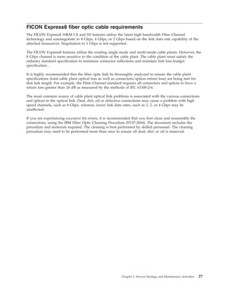 FICON Express8 fiber optic cable requirements
The FICON Express8 10KM LX and SX features utilize the latest high bandwidth Fibre Channel
technology and autonegotiate to 8 Gbps, 4 Gbps, or 2 Gbps based on the link data rate capability of the
attached transceiver. Negotiation to 1 Gbps is not supported.
The FICON Express8 features utilize the existing single mode and multi-mode cable plants. However, the
8 Gbps channel is more sensitive to the condition of the cable plant. The cable plant must satisfy the
industry standard specification to minimize connector reflections and maintain link loss budget
specification...
It is highly recommended that the fiber optic link be thoroughly analyzed to ensure the cable plant
specifications (total cable plant optical loss as well as connectors/splices return loss) are being met for
that link length. For example, the Fibre Channel standard requires all connectors and splices to have a
return loss greater than 26 dB as measured by the methods of IEC 61300-2-6.
The most common source of cable plant optical link problems is associated with the various connections
and splices in the optical link. Dust, dirt, oil or defective connections may cause a problem with high
speed channels, such as 8 Gbps, whereas, lower link data rates, such as 1, 2, or 4 Gbps may be
unaffected.
If you are experiencing excessive bit errors, it is recommended that you first clean and reassemble the
connections, using the IBM Fiber Optic Cleaning Procedure (SY27-2604). The document includes the
procedure and materials required. The cleaning is best performed by skilled personnel. The cleaning
procedure may need to be performed more than once to ensure all dust, dirt, or oil is removed.
Chapter 2. Service Strategy and Maintenance Activities 27
 