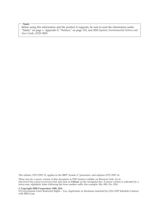 Note!
Before using this information and the product it supports, be sure to read the information under
“Safety” on page v, Appendix F, “Notices,” on page 133, and IBM Systems Environmental Notices and
User Guide, Z125–5823.
This edition, SY27-2597-15, applies to the IBM®
System z®
processors, and replaces SY27-2597-14.
There may be a newer version of this document in PDF format available on Resource Link. Go to
http://www.ibm.com/servers/resourcelink and click on Library on the navigation bar. A newer version is indicated by a
lower-case, alphabetic letter following the form number suffix (for example: 00a, 00b, 01a, 01b).
© Copyright IBM Corporation 1990, 2011.
US Government Users Restricted Rights – Use, duplication or disclosure restricted by GSA ADP Schedule Contract
with IBM Corp.
 