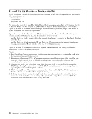 Determining the direction of light propagation
Before performing problem determination, an understanding of light travel (propagation) is necessary to
allow measurement of:
v Transmit levels
v Receive levels
v End-to-end link loss
The transmitter (output) of each Fiber Optic Channel link device propagates light to the receiver (input)
of the next device. For this to occur, an odd number of physical crossovers must exist for each fiber.
Figure 39 on page 29 shows the direction of light propagation through an IBM jumper cable, which is
keyed to maintain this crossover requirement.
Figure 39 on page 29 also shows that an IBM duplex connector has A and B embossed on the plastic
housing and that IBM’s biconic, ST, and FC connectors are color-coded.
v For IBM duplex-to-duplex jumper cables, the transmit signal enters 1 connector at B and exits the other
connector at A.
v For IBM duplex-to-biconic, duplex-to-ST, and duplex-to-FC jumper cables, the transmit signal enters
the duplex connector at B and exits the other end at the black connector.
Figure 40 on page 29 shows three examples of physical fiber connections that satisfy the crossover
requirement for device-to-device attachment.
Notes:
1. In a Fiber Optic Channel environment containing duplex-to-duplex jumper cables and a trunk cable,
the trunk must incorporate a crossover.
2. Fiber Optic Cables using FICON SC-duplex connectors obtained from vendors other than IBM may
not have a built-in crossover or be labeled according to the conventions above. Consult the
manufacturer’s specifications.
3. The coupling facility link is serviced using either the multi-mode splitter tool (IBM part number
54G3426) or the single-mode splitter tool (54G3427). These splitters may be inserted anywhere in an
operating link without affecting link functions.
4. IBM’s biconic, ST, and FC connectors are color-coded (white and black). The MIC duplex connector
has the letters R and T embossed on the plastic housing.
5. Industry standard color coding for single-mode links is a yellow cable jacket with a blue duplex
connector; multi-mode links use an orange cable jacket with a beige duplex connector. Not all
connectors will conform to these color coding standards.
28 Maintenance Information for Fiber Optic Links
 