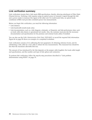 Link verification summary
Link verification ensures that a link meets IBM specifications, thereby allowing attachment of Fiber Optic
Channel devices. Verifying a link requires using an optical source to transmit a signal through the link
and a power meter to measure this signal at the other end. For multi-mode links, an optical mode
conditioner (OMC) tool provides consistent power loss measurements.
Before you begin link verification, you need the following information:
v Link distance.
v Link bandwidth (multi-mode only).
v Link documentation, such as a link diagram, schematic, or blueprint, and link performance data, such
as trunk cable data sheets or operational test results. Also, the customer must provide the necessary
documentation and specifications for the premises and external trunk cables if installed.
You can also use the Cable Administration Work Sheet, SX23-0415, to record the required link information.
Figure 66 on page 80 shows an example of a completed worksheet.
Link verification consists of (1) calibrating the test equipment, (2) obtaining reference levels, and (3)
substituting a link cable for a test cable to obtain the loss measurements. This measured loss should be
less than the maximum allowable link loss.
The amount of loss introduced by the link depends on the jumper cable length(s), the trunk cable length
and specifications, and the number and type of link splices and connectors.
To perform link verification, follow the step-by-step procedures described in “Link problem
determination using MAPs” on page 33.
30 Maintenance Information for Fiber Optic Links
 