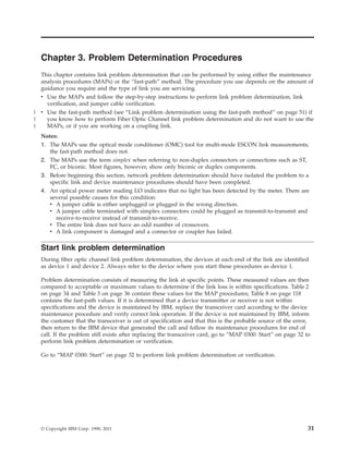 Chapter 3. Problem Determination Procedures
This chapter contains link problem determination that can be performed by using either the maintenance
analysis procedures (MAPs) or the “fast-path” method. The procedure you use depends on the amount of
guidance you require and the type of link you are servicing.
v Use the MAPs and follow the step-by-step instructions to perform link problem determination, link
verification, and jumper cable verification.
v Use the fast-path method (see “Link problem determination using the fast-path method” on page 51) if
you know how to perform Fiber Optic Channel link problem determination and do not want to use the
MAPs, or if you are working on a coupling link.
Notes:
1. The MAPs use the optical mode conditioner (OMC) tool for multi-mode ESCON link measurements;
the fast-path method does not.
2. The MAPs use the term simplex when referring to non-duplex connectors or connections such as ST,
FC, or biconic. Most figures, however, show only biconic or duplex components.
3. Before beginning this section, network problem determination should have isolated the problem to a
specific link and device maintenance procedures should have been completed.
4. An optical power meter reading LO indicates that no light has been detected by the meter. There are
several possible causes for this condition:
v A jumper cable is either unplugged or plugged in the wrong direction.
v A jumper cable terminated with simplex connectors could be plugged as transmit-to-transmit and
receive-to-receive instead of transmit-to-receive.
v The entire link does not have an odd number of crossovers.
v A link component is damaged and a connector or coupler has failed.
Start link problem determination
During fiber optic channel link problem determination, the devices at each end of the link are identified
as device 1 and device 2. Always refer to the device where you start these procedures as device 1.
Problem determination consists of measuring the link at specific points. These measured values are then
compared to acceptable or maximum values to determine if the link loss is within specifications. Table 2
on page 34 and Table 3 on page 36 contain these values for the MAP procedures; Table 8 on page 118
contains the fast-path values. If it is determined that a device transmitter or receiver is not within
specifications and the device is maintained by IBM, replace the transceiver card according to the device
maintenance procedure and verify correct link operation. If the device is not maintained by IBM, inform
the customer that the transceiver is out of specification and that this is the probable source of the error,
then return to the IBM device that generated the call and follow its maintenance procedures for end of
call. If the problem still exists after replacing the transceiver card, go to “MAP 0300: Start” on page 32 to
perform link problem determination or verification.
Go to “MAP 0300: Start” on page 32 to perform link problem determination or verification.
© Copyright IBM Corp. 1990, 2011 31
|
|
|
 