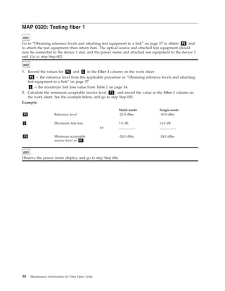 MAP 0320: Testing fiber 1
001
Go to “Obtaining reference levels and attaching test equipment to a link” on page 57 to obtain P1 and
to attach the test equipment; then return here. The optical source and attached test equipment should
now be connected to the device 1 end, and the power meter and attached test equipment to the device 2
end. Go to step Step 002.
002
1. Record the values for P1 and L in the Fiber 1 column on the work sheet:
P1 = the reference level from the applicable procedure in “Obtaining reference levels and attaching
test equipment to a link” on page 57
L = the maximum link loss value from Table 2 on page 34.
2. Calculate the minimum acceptable receive level F1 , and record the value in the Fiber 1 column on
the work sheet. See the example below, and go to step Step 003.
Example:
Multi-mode Single-mode
P1 Reference level -21.0 dBm -10.0 dBm
L Maximum link loss 7.0 dB 14.0 dB
(-) __________ __________
F1 Minimum acceptable
receive level at A1
-28.0 dBm -24.0 dBm
003
Observe the power meter display, and go to step Step 004.
38 Maintenance Information for Fiber Optic Links
 