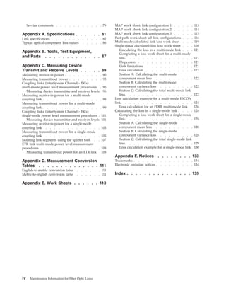 Service comments . . . . . . . . . . . 79
Appendix A. Specifications . . . . . . 81
Link specifications . . . . . . . . . . . . 82
Typical optical component loss values . . . . . 86
Appendix B. Tools, Test Equipment,
and Parts . . . . . . . . . . . . . 87
Appendix C. Measuring Device
Transmit and Receive Levels . . . . . 89
Measuring receive-in power . . . . . . . . . 90
Measuring transmit-out power . . . . . . . . 93
Coupling links (InterSystem Channel - ISCs)
multi-mode power level measurement procedures . 95
Measuring device transmitter and receiver levels 96
Measuring receive-in power for a multi-mode
coupling link . . . . . . . . . . . . . . 98
Measuring transmit-out power for a multi-mode
coupling link . . . . . . . . . . . . . . 99
Coupling links (InterSystem Channel - ISCs)
single-mode power level measurement procedures . 101
Measuring device transmitter and receiver levels 101
Measuring receive-in power for a single-mode
coupling link . . . . . . . . . . . . . 103
Measuring transmit-out power for a single-mode
coupling link . . . . . . . . . . . . . 105
Isolating link segments using the splitter tool. . . 107
ETR link multi-mode power level measurement
procedures . . . . . . . . . . . . . . 108
Measuring transmit-out power for an ETR link 108
Appendix D. Measurement Conversion
Tables . . . . . . . . . . . . . . 111
English-to-metric conversion table . . . . . . 111
Metric-to-english conversion table . . . . . . 111
Appendix E. Work Sheets . . . . . . 113
MAP work sheet: link configuration 1 . . . . . 113
MAP work sheet: link configuration 2 . . . . . 114
MAP work sheet: link configuration 3 . . . . . 115
Fast path work sheet: all link configurations . . . 116
Multi-mode calculated link loss work sheet . . . 119
Single-mode calculated link loss work sheet . . . 120
Calculating the loss in a multi-mode link . . . 121
Completing a loss work sheet for a multi-mode
link. . . . . . . . . . . . . . . . 121
Dispersion . . . . . . . . . . . . . 121
Link limitations . . . . . . . . . . . 121
Loss calculation . . . . . . . . . . . 122
Section A: Calculating the multi-mode
component mean loss . . . . . . . . . 122
Section B: Calculating the multi-mode
component variance loss . . . . . . . . 122
Section C: Calculating the total multi-mode link
loss. . . . . . . . . . . . . . . . 122
Loss calculation example for a multi-mode ESCON
link. . . . . . . . . . . . . . . . . 124
Loss calculation for an FDDI multi-mode link 126
Calculating the loss in a single-mode link . . . . 128
Completing a loss work sheet for a single-mode
link. . . . . . . . . . . . . . . . 128
Section A: Calculating the single-mode
component mean loss . . . . . . . . . 128
Section B: Calculating the single-mode
component variance loss . . . . . . . . 128
Section C: Calculating the total single-mode link
loss. . . . . . . . . . . . . . . . 129
Loss calculation example for a single-mode link 130
Appendix F. Notices . . . . . . . . 133
Trademarks . . . . . . . . . . . . . . 134
Electronic emission notices . . . . . . . . . 134
Index . . . . . . . . . . . . . . . 139
iv Maintenance Information for Fiber Optic Links
|
||
 