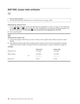 MAP 0360: Jumper cable verification
001
You are here because:
The fast-path procedure directed you to verify the loss of a jumper cable.
Obtaining the reference level:
1. Go to “Obtaining reference levels and attaching test equipment to a link” on page 57, and obtain the
level ( P1 , P2 , or P3 ) that matches the cable configuration and direction of light propagation for
the fiber being tested. If obtaining P1 , do not attach the test equipment to the link.
2. Go to step Step 002.
002
Measuring the jumper loss:
1. Connect the jumper cable that you want to verify to the couplers; then observe the power meter
display.
2. The difference between the meter reading and the reference level must not exceed the maximum
jumper loss found in Table 3 on page 36. See the example below, and go to Step 003 on page 49.
Example:
Multi-mode Single-mode
Reference level -21.0 dBm -12.0 dBm
Meter reading -25.0 dBm -15.0 dBm
(-) __________ __________
Jumper loss 4.0 dB 3.0 dB
48 Maintenance Information for Fiber Optic Links
 