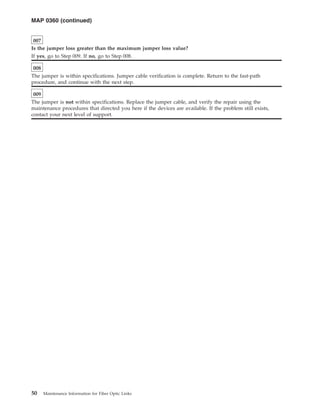 007
Is the jumper loss greater than the maximum jumper loss value?
If yes, go to Step 009. If no, go to Step 008.
008
The jumper is within specifications. Jumper cable verification is complete. Return to the fast-path
procedure, and continue with the next step.
009
The jumper is not within specifications. Replace the jumper cable, and verify the repair using the
maintenance procedures that directed you here if the devices are available. If the problem still exists,
contact your next level of support.
MAP 0360 (continued)
50 Maintenance Information for Fiber Optic Links
 