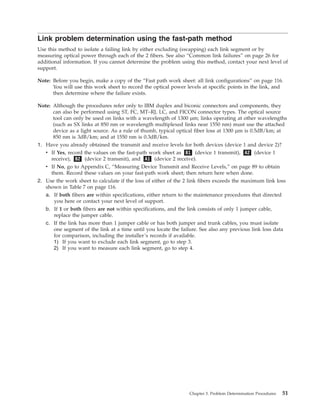 Link problem determination using the fast-path method
Use this method to isolate a failing link by either excluding (swapping) each link segment or by
measuring optical power through each of the 2 fibers. See also “Common link failures” on page 26 for
additional information. If you cannot determine the problem using this method, contact your next level of
support.
Note: Before you begin, make a copy of the “Fast path work sheet: all link configurations” on page 116.
You will use this work sheet to record the optical power levels at specific points in the link, and
then determine where the failure exists.
Note: Although the procedures refer only to IBM duplex and biconic connectors and components, they
can also be performed using ST, FC, MT–RJ, LC, and FICON connector types. The optical source
tool can only be used on links with a wavelength of 1300 µm; links operating at other wavelengths
(such as SX links at 850 nm or wavelength multiplexed links near 1550 nm) must use the attached
device as a light source. As a rule of thumb, typical optical fiber loss at 1300 µm is 0.5dB/km; at
850 nm is 3dB/km; and at 1550 nm is 0.3dB/km.
1. Have you already obtained the transmit and receive levels for both devices (device 1 and device 2)?
v If Yes, record the values on the fast-path work sheet as B1 (device 1 transmit), A2 (device 1
receive), B2 (device 2 transmit), and A1 (device 2 receive).
v If No, go to Appendix C, “Measuring Device Transmit and Receive Levels,” on page 89 to obtain
them. Record these values on your fast-path work sheet; then return here when done.
2. Use the work sheet to calculate if the loss of either of the 2 link fibers exceeds the maximum link loss
shown in Table 7 on page 116.
a. If both fibers are within specifications, either return to the maintenance procedures that directed
you here or contact your next level of support.
b. If 1 or both fibers are not within specifications, and the link consists of only 1 jumper cable,
replace the jumper cable.
c. If the link has more than 1 jumper cable or has both jumper and trunk cables, you must isolate
one segment of the link at a time until you locate the failure. See also any previous link loss data
for comparison, including the installer’s records if available.
1) If you want to exclude each link segment, go to step 3.
2) If you want to measure each link segment, go to step 4.
Chapter 3. Problem Determination Procedures 51
 