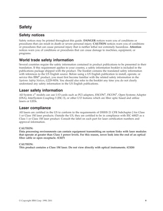 Safety
Safety notices
Safety notices may be printed throughout this guide. DANGER notices warn you of conditions or
procedures that can result in death or severe personal injury. CAUTION notices warn you of conditions
or procedures that can cause personal injury that is neither lethal nor extremely hazardous. Attention
notices warn you of conditions or procedures that can cause damage to machines, equipment, or
programs.
World trade safety information
Several countries require the safety information contained in product publications to be presented in their
translation. If this requirement applies to your country, a safety information booklet is included in the
publications package shipped with the product. The booklet contains the translated safety information
with references to the US English source. Before using a US English publication to install, operate, or
service this IBM®
product, you must first become familiar with the related safety information in the
Systems Safety Notices, G229-9054. You should also refer to the booklet any time you do not clearly
understand any safety information in the US English publications.
Laser safety information
All System z®
models can use I/O cards such as PCI adapters, ESCON®
, FICON®
, Open Systems Adapter
(OSA), InterSystem Coupling-3 (ISC-3), or other I/O features which are fiber optic based and utilize
lasers or LEDs.
Laser compliance
All lasers are certified in the US to conform to the requirements of DHHS 21 CFR Subchapter J for Class
1 or Class 1M laser products. Outside the US, they are certified to be in compliance with IEC 60825 as a
Class 1 or Class 1M laser product. Consult the label on each part for laser certification numbers and
approval information.
CAUTION:
Data processing environments can contain equipment transmitting on system links with laser modules
that operate at greater than Class 1 power levels. For this reason, never look into the end of an optical
fiber cable or open receptacle. (C027)
CAUTION:
This product contains a Class 1M laser. Do not view directly with optical instruments. (C028)
© Copyright IBM Corp. 1990, 2011 v
 