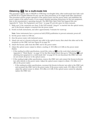 Obtaining PO for a multi-mode link
This procedure applies only to ESCON or ATM long wavelengths links; other multi-mode laser links such
as FICON SX or Gigabit Ethernet SX may use the same procedures as for single-mode fiber attachment.
This procedure ensures proper operation of the optical source and the power meter, and establishes the
power output of the optical source. If you require detailed operating instructions for the test equipment,
refer to the manufacturer’s operating manuals. The IBM Fiber Optic Field Test Support Kits (see
Appendix B, “Tools, Test Equipment, and Parts,” on page 87) provide space for these manuals.
1. Make sure 1) the connectors are clean, 2) the LED module “plug-in” is inserted into the optical source,
and 3) the biconic adapter is inserted into the power meter.
2. Switch on both instruments, and allow approximately 5 minutes for warm-up.
Note: Some instruments have a power-on hold (POH) pushbutton to prevent automatic power-off.
3. Set the power meter to 1300 nm.
4. Zero the power meter with darkened sensor.
5. Attach one end of a biconic-to-biconic test cable to the optical source; then attach the other end to the
receptacle on the OMC tool (see Figure 49 on page 59).
6. Attach the biconic cable from the OMC tool to the power meter.
7. Adjust the optical source output to obtain a reading of -25.0 dBm (±1.0 dB) on the power meter
display.
v If the reading is within specifications, record this value as P0 on the work sheet selected from
Appendix E, “Work Sheets,” on page 113 for the fiber being tested; then go to “Obtaining P1 and
attaching test equipment to a multi-mode link” on page 60. Do not disconnect the OMC tool, and
do not switch off power to the optical source.
v If the reading is not within specifications, remove the OMC tool, and connect the biconic-to-biconic
test cable directly to the power meter. Adjust the optical source output to obtain -15.0 dBm (±1.0
dB) on the power meter.
– If the reading is within specifications, reconnect the biconic-to-biconic test cable to the OMC tool,
and reconnect the OMC tool to the power meter. If the power meter reads -25.0 dBm (±5.0 dB),
adjust the optical source to obtain -25.0 dBm (±1.0 dB). If the optical source cannot be adjusted,
replace the OMC tool.
58 Maintenance Information for Fiber Optic Links
 