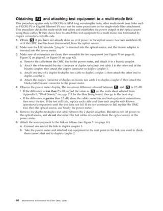 Obtaining P1 and attaching test equipment to a multi-mode link
This procedure applies only to ESCON or ATM long wavelengths links; other multi-mode laser links such
as FICON SX or Gigabit Ethernet SX may use the same procedures as for single-mode fiber attachment.
This procedure checks the multi-mode test cables and establishes the power output of the optical source
using these cables. It then shows how to attach this test equipment to a multi-mode link terminated by
duplex connectors on both ends.
1. Obtain P0 if you have not already done so, or if power to the optical source has been switched off,
or if the OMC tool has been disconnected from the optical source.
2. Make sure the LED module “plug-in” is inserted into the optical source, and the biconic adapter is
inserted into the power meter.
3. Make sure all connectors are clean; then assemble the test equipment (see Figure 50 on page 61,
Figure 52 on page 62, or Figure 53 on page 62).
a. Remove the cable from the OMC tool to the power meter, and attach it to a biconic coupler.
b. Attach the white-coded biconic connector of duplex-to-biconic test cable 1 to the other end of the
biconic coupler; then attach the duplex connector to duplex coupler 1.
c. Attach one end of a duplex-to-duplex test cable to duplex coupler 1; then attach the other end to
duplex coupler 2.
d. Attach the duplex connector of duplex-to-biconic test cable 2 to duplex coupler 2; then attach the
black-coded biconic connector to the power meter.
4. Observe the power meter display. The maximum difference allowed between P1 and P0 is 2.5 dB.
v If the difference is less than 2.5 dB, record the value as P1 on the work sheet selected from
Appendix E, “Work Sheets,” on page 113 for the fiber being tested; then go to the next step.
v If the difference is greater than 2.5 dB, clean the cable connectors and test equipment connections;
then retry the test. If the test still fails, replace each cable and then each coupler with known
operational components until the test does not fail. If the test continues to fail, replace the OMC
tool, then the optical source, and finally the power meter.
5. Remove the duplex-to-duplex test cable between the 2 duplex couplers. Do not switch off power to
the optical source, and do not disconnect the test cables or couplers from the optical source or the
power meter.
6. Attach the test equipment to the link as follows (see Figure 51 on page 61):
a. Connect one end of the link to duplex coupler 1.
b. Take the power meter and attached test equipment to the next point in the link you want to check;
then connect that end to duplex coupler 2.
60 Maintenance Information for Fiber Optic Links
 