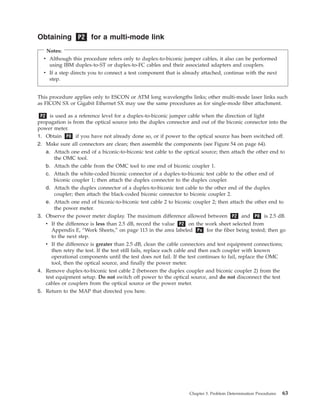 Obtaining P2 for a multi-mode link
Notes:
v Although this procedure refers only to duplex-to-biconic jumper cables, it also can be performed
using IBM duplex-to-ST or duplex-to-FC cables and their associated adapters and couplers.
v If a step directs you to connect a test component that is already attached, continue with the next
step.
This procedure applies only to ESCON or ATM long wavelengths links; other multi-mode laser links such
as FICON SX or Gigabit Ethernet SX may use the same procedures as for single-mode fiber attachment.
P2 is used as a reference level for a duplex-to-biconic jumper cable when the direction of light
propagation is from the optical source into the duplex connector and out of the biconic connector into the
power meter.
1. Obtain P0 if you have not already done so, or if power to the optical source has been switched off.
2. Make sure all connectors are clean; then assemble the components (see Figure 54 on page 64).
a. Attach one end of a biconic-to-biconic test cable to the optical source; then attach the other end to
the OMC tool.
b. Attach the cable from the OMC tool to one end of biconic coupler 1.
c. Attach the white-coded biconic connector of a duplex-to-biconic test cable to the other end of
biconic coupler 1; then attach the duplex connector to the duplex coupler.
d. Attach the duplex connector of a duplex-to-biconic test cable to the other end of the duplex
coupler; then attach the black-coded biconic connector to biconic coupler 2.
e. Attach one end of biconic-to-biconic test cable 2 to biconic coupler 2; then attach the other end to
the power meter.
3. Observe the power meter display. The maximum difference allowed between P2 and P0 is 2.5 dB.
v If the difference is less than 2.5 dB, record the value P2 on the work sheet selected from
Appendix E, “Work Sheets,” on page 113 in the area labeled Px for the fiber being tested; then go
to the next step.
v If the difference is greater than 2.5 dB, clean the cable connectors and test equipment connections;
then retry the test. If the test still fails, replace each cable and then each coupler with known
operational components until the test does not fail. If the test continues to fail, replace the OMC
tool, then the optical source, and finally the power meter.
4. Remove duplex-to-biconic test cable 2 (between the duplex coupler and biconic coupler 2) from the
test equipment setup. Do not switch off power to the optical source, and do not disconnect the test
cables or couplers from the optical source or the power meter.
5. Return to the MAP that directed you here.
Chapter 3. Problem Determination Procedures 63
 