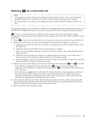 Obtaining P3 for a multi-mode link
Notes:
v Although this procedure refers only to duplex-to-biconic jumper cables, it also can be performed
using IBM duplex-to-ST or duplex-to-FC cables and their associated adapters and couplers.
v If a step directs you to connect a test component that is already attached, continue with the next
step.
This procedure applies only to ESCON or ATM long wavelengths links; other multi-mode laser links such
as FICON SX or Gigabit Ethernet SX may use the same procedures as for single-mode fiber attachment.
P3 is used as a reference level for a duplex-to-biconic jumper cable when the direction of light
propagation is from the optical source into the biconic connector and out of the duplex connector into the
power meter.
1. Obtain P0 if you have not already done so, or if power to the optical source has been switched off.
2. Make sure all connectors are clean; then assemble the components (see Figure 55 on page 66).
a. Attach one end of biconic-to-biconic test cable 1 to the optical source; then attach the other end to
the OMC tool.
b. Attach the cable from the OMC tool to one end of biconic coupler 1.
c. Attach one end of biconic-to-biconic test cable 2 to biconic coupler 1; then attach the other end to
biconic coupler 2.
d. Attach the white-coded biconic connector of duplex-to-biconic test cable 1 to the other end of
biconic coupler 2; then attach the duplex connector to the duplex coupler.
e. Attach the duplex connector of duplex-to-biconic test cable 2 to the duplex coupler; then attach the
black-coded biconic connector to the power meter.
3. Observe the power meter display. The maximum difference allowed between P3 and P0 is 2.5 dB.
v If the difference is less than 2.5 dB, record the value P3 on the work sheet selected from
Appendix E, “Work Sheets,” on page 113 in the area labeled Py for the fiber being tested; then go
to the next step.
v If the difference is greater than 2.5 dB, clean the cable connectors and test equipment connections;
then retry the test. If the test still fails, replace each cable and then each coupler with known
operational components until the test does not fail. If the test continues to fail, replace the OMC
tool, then the optical source, and finally the power meter.
4. Remove duplex-to-biconic test cable 1 (between biconic coupler 2 and the duplex coupler) from the
test equipment setup. Do not switch off power to the optical source, and do not disconnect the test
cables or couplers from the optical source or the power meter.
5. Return to the MAP that directed you here.
Chapter 3. Problem Determination Procedures 65
 