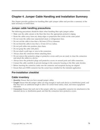 Chapter 4. Jumper Cable Handling and Installation Summary
This chapter provides guidance for handling fiber optic jumper cables and provides a summary of the
tasks necessary to install them.
Jumper cable handling precautions
The following precautions should be taken when handling fiber optic jumper cables:
v Make sure the cable cutouts in the floor tiles have the appropriate protective edging.
v Route the cables away from any sharp edges or projections that could cut the outer jacket.
v Do not route the cables near unprotected steam or refrigeration lines.
v Do not coil the cable to less than a 96.0-mm (3.78 in.) diameter.
v Do not bend the cable to less than a 12-mm (0.5 in.) radius.
v Do not pull cables into position; place them.
v Do not grasp the cable with pliers.
v Do not attach a pull rope or wire to the connectors.
v Always clean the connectors before attaching them.
v Do not remove the protective plugs or protective covers until you are ready to clean the connectors
and attach the cables to a device.
v Always leave the protective plugs and protective covers on unused ports and cable connectors.
v Connect the cable carefully to prevent damage to the connector housing or the fiber optic ferrules.
v Before inserting the connector, make sure the connector and receptacle keying are aligned.
v Ensure that each FDDI connector has the correct keys installed for the intended application.
Pre-installation checklist
Cable inventory
v Quantity: Ensure that you have enough jumper cables.
v Length: Ensure that the jumper cables are long enough to reach each device or distribution panel, and
that they have an additional length to allow for correct bend radius, slack, and minor equipment
relocation.
v Connectors: Ensure that each end of the jumper cable has a compatible connector for attachment to the
intended device or distribution panel, and that the connectors have protective covers.
© Copyright IBM Corp. 1990, 2011 71
 
