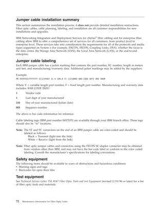 Jumper cable installation summary
This section summarizes the installation process; it does not provide detailed installation instructions.
Fiber optic cables, cable planning, labeling, and installation are all customer responsibilities for new
installations and upgrades.
IBM Networking Integration and Deployment Services for zSeries®
fiber cabling and for enterprise fiber
cabling allow IBM to offer a comprehensive set of services for all customers, from product level to
enterprise level. These services take into consideration the requirements for all of the protocols and media
types supported on System z (for example, ESCON, FICON, Coupling Links, OSA), whether the focus is
the data center, the Storage Area Network (SAN), the Local Area Network (LAN), or the end-to-end
enterprise.
Jumper cable labeling
Each IBM jumper cable has a jacket marking that contains the part number, EC number, length in meters
and feet, and manufacturing/warranty data. Additional jacket markings may be added by the suppliers.
Example:
PN VVVVVVV/FFFFFFF EC1234567 31 m 100.0 ft 11210005 BAR CODE DATE ODE SNUM
Where V = variable length part number, F = fixed length part number. Manufacturing and warranty data
includes: BAR CODE INFO
1 Vendor code
1 Last digit of year manufactured
210 Day-of-year manufactured (Julian date)
005 Sequence number
The above is bar code information for reference.
Cable labeling tags (IBM part number 84X7035) are available through your IBM branch office. These tags
should also be “to” locations.
Note: The ST and FC connectors on the end of an IBM jumper cable are color-coded and should be
labeled as follows:
Black = Transmit (light into the link)
White = Receive (light from the link)
Note: Fiber optic jumper cables and connectors using the FICON SC-duplex connector may be obtained
from vendors other than IBM, and may not have the bar code label or conform to the color coded
labeling. Consult the manufacturer’s specifications for labeling conventions.
Safety equipment
The following items should be available to warn of obstructions and hazardous conditions:
v Warning signs and tags
v Barricades for open floor tiles
Test equipment
See Technical Service Letter TSL #147 Fiber Optic Tools and test Equipment (revised 2/19/96 or later) for a list
of fiber optic tools and materials.
72 Maintenance Information for Fiber Optic Links
 