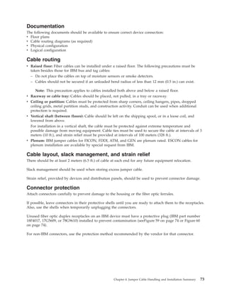 Documentation
The following documents should be available to ensure correct device connection:
v Floor plans
v Cable routing diagrams (as required)
v Physical configuration
v Logical configuration
Cable routing
v Raised floor: Fiber cables can be installed under a raised floor. The following precautions must be
taken besides those for IBM bus and tag cables:
– Do not place the cables on top of moisture sensors or smoke detectors.
– Cables should not be secured if an unloaded bend radius of less than 12 mm (0.5 in.) can exist.
Note: This precaution applies to cables installed both above and below a raised floor.
v Raceway or cable tray: Cables should be placed, not pulled, in a tray or raceway.
v Ceiling or partition: Cables must be protected from sharp corners, ceiling hangers, pipes, dropped
ceiling grids, metal partition studs, and construction activity. Conduit can be used when additional
protection is required.
v Vertical shaft (between floors): Cable should be left on the shipping spool, or in a loose coil, and
lowered from above.
For installation in a vertical shaft, the cable must be protected against extreme temperature and
possible damage from moving equipment. Cable ties must be used to secure the cable at intervals of 3
meters (10 ft.), and strain relief must be provided at intervals of 100 meters (328 ft.).
v Plenum: IBM jumper cables for FICON, FDDI, ATM, and GEN are plenum rated. ESCON cables for
plenum installation are available by special request from IBM.
Cable layout, slack management, and strain relief
There should be at least 2 meters (6.5 ft.) of cable at each end for any future equipment relocation.
Slack management should be used when storing excess jumper cable.
Strain relief, provided by devices and distribution panels, should be used to prevent connector damage.
Connector protection
Attach connectors carefully to prevent damage to the housing or the fiber optic ferrules.
If possible, leave connectors in their protective shells until you are ready to attach them to the receptacles.
Also, use the shells when temporarily unplugging the connectors.
Unused fiber optic duplex receptacles on an IBM device must have a protective plug (IBM part number
18F4017, 17G5609, or 78G9610) installed to prevent contamination (seeFigure 59 on page 74 or Figure 60
on page 74).
For non-IBM connectors, use the protection method recommended by the vendor for that connector.
Chapter 4. Jumper Cable Handling and Installation Summary 73
 