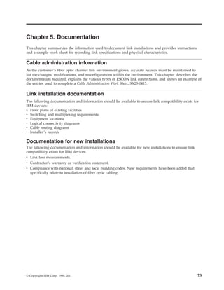 Chapter 5. Documentation
This chapter summarizes the information used to document link installations and provides instructions
and a sample work sheet for recording link specifications and physical characteristics.
Cable administration information
As the customer’s fiber optic channel link environment grows, accurate records must be maintained to
list the changes, modifications, and reconfigurations within the environment. This chapter describes the
documentation required, explains the various types of ESCON link connections, and shows an example of
the entries used to complete a Cable Administration Work Sheet, SX23-0415.
Link installation documentation
The following documentation and information should be available to ensure link compatibility exists for
IBM devices:
v Floor plans of existing facilities
v Switching and multiplexing requirements
v Equipment locations
v Logical connectivity diagrams
v Cable routing diagrams
v Installer’s records
Documentation for new installations
The following documentation and information should be available for new installations to ensure link
compatibility exists for IBM devices:
v Link loss measurements.
v Contractor’s warranty or verification statement.
v Compliance with national, state, and local building codes. New requirements have been added that
specifically relate to installation of fiber optic cabling.
© Copyright IBM Corp. 1990, 2011 75
 