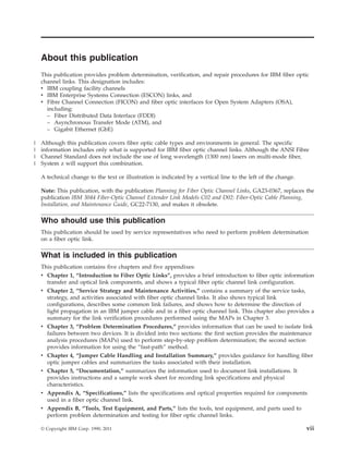 About this publication
This publication provides problem determination, verification, and repair procedures for IBM fiber optic
channel links. This designation includes:
v IBM coupling facility channels
v IBM Enterprise Systems Connection (ESCON) links, and
v Fibre Channel Connection (FICON) and fiber optic interfaces for Open System Adapters (OSA),
including:
– Fiber Distributed Data Interface (FDDI)
– Asynchronous Transfer Mode (ATM), and
– Gigabit Ethernet (GbE)
Although this publication covers fiber optic cable types and environments in general. The specific
information includes only what is supported for IBM fiber optic channel links. Although the ANSI Fibre
Channel Standard does not include the use of long wavelength (1300 nm) lasers on multi-mode fiber,
System z will support this combination.
A technical change to the text or illustration is indicated by a vertical line to the left of the change.
Note: This publication, with the publication Planning for Fiber Optic Channel Links, GA23-0367, replaces the
publication IBM 3044 Fiber-Optic Channel Extender Link Models C02 and D02: Fiber-Optic Cable Planning,
Installation, and Maintenance Guide, GC22-7130, and makes it obsolete.
Who should use this publication
This publication should be used by service representatives who need to perform problem determination
on a fiber optic link.
What is included in this publication
This publication contains five chapters and five appendixes:
v Chapter 1, “Introduction to Fiber Optic Links”, provides a brief introduction to fiber optic information
transfer and optical link components, and shows a typical fiber optic channel link configuration.
v Chapter 2, “Service Strategy and Maintenance Activities,” contains a summary of the service tasks,
strategy, and activities associated with fiber optic channel links. It also shows typical link
configurations, describes some common link failures, and shows how to determine the direction of
light propagation in an IBM jumper cable and in a fiber optic channel link. This chapter also provides a
summary for the link verification procedures performed using the MAPs in Chapter 3.
v Chapter 3, “Problem Determination Procedures,” provides information that can be used to isolate link
failures between two devices. It is divided into two sections: the first section provides the maintenance
analysis procedures (MAPs) used to perform step-by-step problem determination; the second section
provides information for using the “fast-path” method.
v Chapter 4, “Jumper Cable Handling and Installation Summary,” provides guidance for handling fiber
optic jumper cables and summarizes the tasks associated with their installation.
v Chapter 5, “Documentation,” summarizes the information used to document link installations. It
provides instructions and a sample work sheet for recording link specifications and physical
characteristics.
v Appendix A, “Specifications,” lists the specifications and optical properties required for components
used in a fiber optic channel link.
v Appendix B, “Tools, Test Equipment, and Parts,” lists the tools, test equipment, and parts used to
perform problem determination and testing for fiber optic channel links.
© Copyright IBM Corp. 1990, 2011 vii
|
|
|
|
 