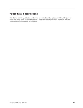 Appendix A. Specifications
This chapter lists the specifications and optical properties for a fiber optic channel link, IBM jumper
cables, and trunk cable. To allow for growth, a trunk cable with higher modal bandwidth than the
minimum specification should be considered.
© Copyright IBM Corp. 1990, 2011 81
 