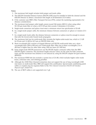 Notes:
1. The maximum link length includes both jumper and trunk cables.
2. The ESCON Extended Distance feature (ESCON XDF) must be installed in both the channel and the
ESCON Director to obtain a maximum link length of 20 kilometers (12.4 miles).
3. If the customer uses IBM’s Fiber Transport Services (FTS), contact the marketing representative for
distance considerations.
4. The maximum total jumper cable length cannot exceed 244 meters (800 ft.) when using either
50/125-µm trunk fiber or when a 62.5/125-µm link exceeds 2 kilometers (1.24 miles).
5. Single-mode connectors and splices must meet a minimum return loss specification of 28 dB.
6. In a single-mode jumper cable, the minimum distance between connectors or splices is 4 meters (13.1
ft.).
7. In a single-mode trunk cable, the distance between connectors or splices must be enough to ensure
that only the lowest-order bound mode propagates.
8. The maximum link loss for multi-mode fiber includes the higher-order-mode loss, which is 1.5 dB
for 50 µm and 1.0 dB for 62.5 µm on ESCON links only.
9. Short wavelength (SX) versions of Gigagit Ethernet and FICON multi-mode links use a short
wavelength laser (780 to 850 nm) over multi-mode fiber. Fiber loss at these wavelengths (3 to 4
dB/km) is higher than for other links using 1300 nm lasers (0.5 dB/km).
10. Some single-mode ESCON transceivers use the FICON duplex connector rather than the IBM
ESCON duplex connector. The maximum length and loss values are the same for both connector
types and the maximum loss/distance is not reduced by using the ESCON adapter kit (part number
46H9223).
11. The maximum FDDI link loss includes a system loss of 2.0 dB, which includes higher order mode
losses, extinction ratio, and retiming penalties.
12. Although the ANSI Fibre Channel Connection does not support the use of long wavelength (1300
nm) lasers on multi-mode fiber, IBM will support this combination. Special mode conditioning patch
cables or couplers may be required; Refer to the Fiber Channel Connection (FICON I/O Interface
Physical Layer, SA24-7172.
13. The use of MCP cables is not supported over 1 gb.
Appendix A. Specifications 85
 