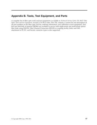 Appendix B. Tools, Test Equipment, and Parts
A complete list of fiber optic tools and test equipment is available in Technical Service Letter TSL #147 Fiber
Optic Tools and test Equipment, revised 2/19/96 or later. This TSL contains a current list and description of
all part numbers in the fiber optic tool kit, ordering information, and calibration of test equipment. Tool
kits and field bills of material (BOMs) are available to service both single-mode and multi-mode optical
fiber links using ESCON, Fiber Channel Connection (FICON or coupling facility links) and GbE;
attachment to ST, FC, and biconic connector types is also supported.
© Copyright IBM Corp. 1990, 2011 87
 