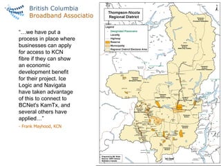 FIBRE MARKETS IN VANCOUVER & BC “… we have put a process in place where businesses can apply for access to KCN fibre if they can show an economic development benefit for their project. Ice Logic and Navigata have taken advantage of this to connect to BCNet's KamTx, and several others have applied…” - Frank Mayhood, KCN 