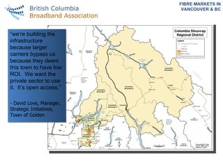 FIBRE MARKETS IN VANCOUVER & BC “ we're building the infrastructure because larger carriers bypass us because they deem this town to have low ROI.  We want the private sector to use it.  It’s open access.” -  David Love, Manager, Strategic Initiatives, Town of Golden 