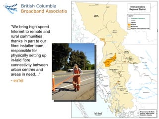 FIBRE MARKETS IN VANCOUVER & BC “ We bring high-speed Internet to remote and rural communities thanks in part to our fibre installer team, responsible for physically setting up in-laid fibre connectivity between urban centres and areas in need…” - enTel 