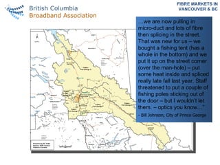 FIBRE MARKETS IN VANCOUVER & BC … we are now pulling in micro-duct and lots of fibre then splicing in the street. That was new for us – we bought a fishing tent (has a whole in the bottom) and we put it up on the street corner (over the man-hole) – put some heat inside and spliced really late fall last year. Staff threatened to put a couple of fishing poles sticking out of the door – but I wouldn’t let them. – optics you know…” - Bill Johnson, City of Prince George 