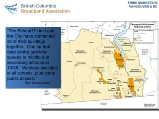 FIBRE MARKETS IN VANCOUVER & BC “ The School District and the City have connected all of their buildings together.  One central data centre provides speeds to middle and secondary schools at 10GB.  Wireless available in all schools, plus some public access.” - Ron Shongrunden 