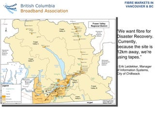 FIBRE MARKETS IN VANCOUVER & BC “ We want fibre for Disaster Recovery.  Currently, because the site is 12km away, we’re using tapes.”  - Erik Leidekker, Manager of Information Systems, City of Chilliwack   
