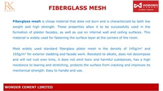 FIBERGLASS MESH
Fiberglass mesh is cheap material that does not burn and is characterized by both low
weight and high strength. These properties allow it to be successfully used in the
formation of plaster facades, as well as use on internal wall and ceiling surfaces. This
material is widely used for fastening the surface layer at the corners of the room.
Most widely used standard fiberglass plater mesh is the density of 145g/m2 and
165g/m2 for exterior cladding and facade work. Resistant to alkalis, does not decompose
and will not rust over time, it does not emit toxic and harmful substances, has a high
resistance to tearing and stretching, protects the surface from cracking and improves its
mechanical strength. Easy to handle and use.
 